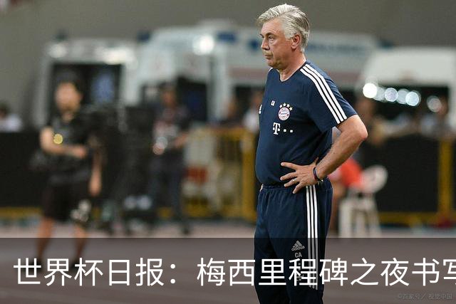 世界杯日报：梅西里程碑之夜书写传奇 姆巴佩加冕法国队史射手王